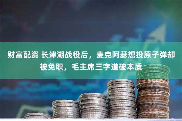 财富配资 长津湖战役后，麦克阿瑟想投原子弹却被免职，毛主席三字道破本质