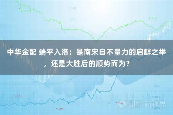 中华金配 端平入洛：是南宋自不量力的启衅之举，还是大胜后的顺势而为？