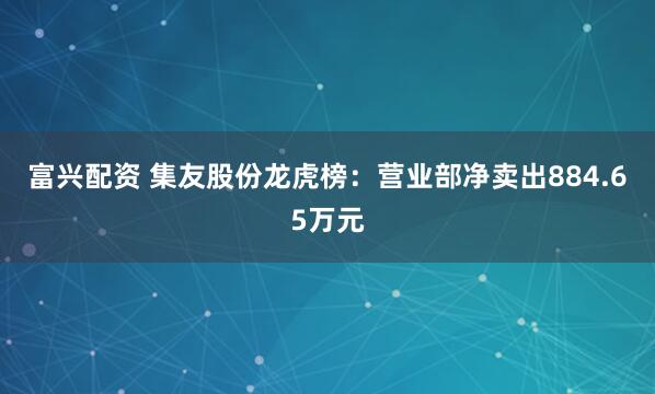 富兴配资 集友股份龙虎榜：营业部净卖出884.65万元