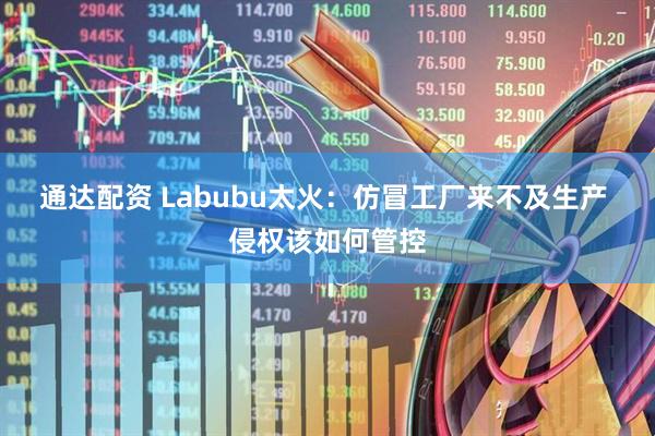 通达配资 Labubu太火：仿冒工厂来不及生产 侵权该如何管控