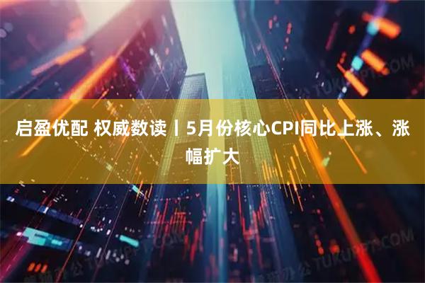 启盈优配 权威数读丨5月份核心CPI同比上涨、涨幅扩大
