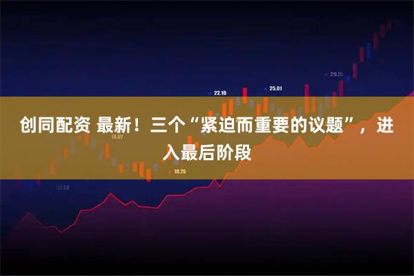 创同配资 最新！三个“紧迫而重要的议题”，进入最后阶段