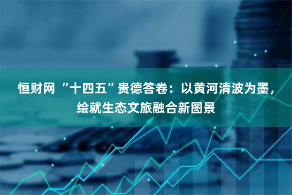 恒财网 “十四五”贵德答卷：以黄河清波为墨，绘就生态文旅融合新图景