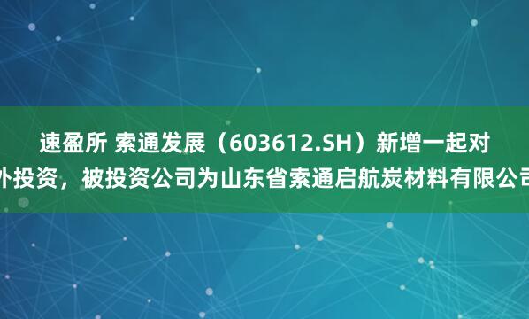 速盈所 索通发展（603612.SH）新增一起对外投资，被投资公司为山东省索通启航炭材料有限公司