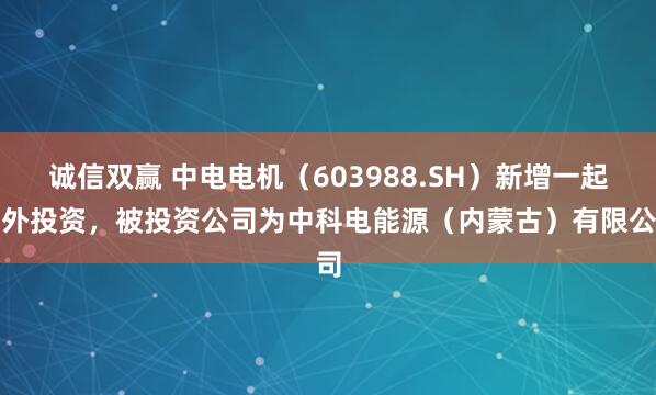诚信双赢 中电电机（603988.SH）新增一起对外投资，被投资公司为中科电能源（内蒙古）有限公司