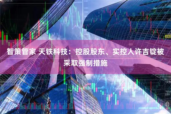 智策管家 天铁科技：控股股东、实控人许吉锭被采取强制措施