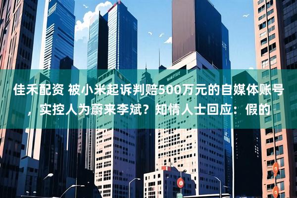 佳禾配资 被小米起诉判赔500万元的自媒体账号，实控人为蔚来李斌？知情人士回应：假的
