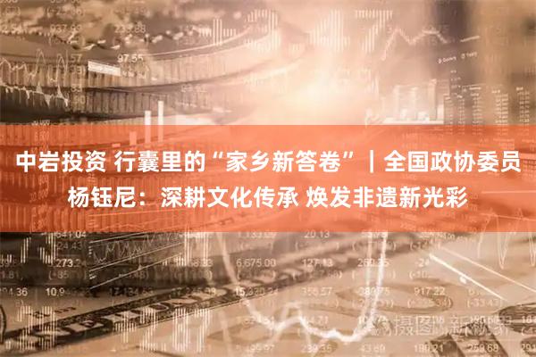 中岩投资 行囊里的“家乡新答卷”｜全国政协委员杨钰尼：深耕文化传承 焕发非遗新光彩