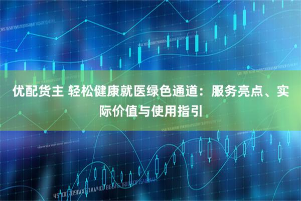 优配货主 轻松健康就医绿色通道：服务亮点、实际价值与使用指引